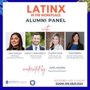 Blue background behind a white box with four pictures of our Alumni Panelists. Mira Vasquez: HR Manager for Park hotels and resorts Carlos Y. Benavides IV: Attorney at Law Ikard Law PC Claudia Chase: Attorney At Law Brian V. Ebert, PC Thais Ribeiro: Director of Operations Chain Bridge Bank, N.A. Moderated by: Avril Aguero, Marymount Student September 15th, 4-5:30 PM Zoom: 916-0825-9123